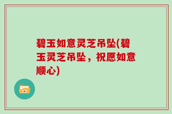 碧玉如意灵芝吊坠(碧玉灵芝吊坠,祝愿如意顺心)