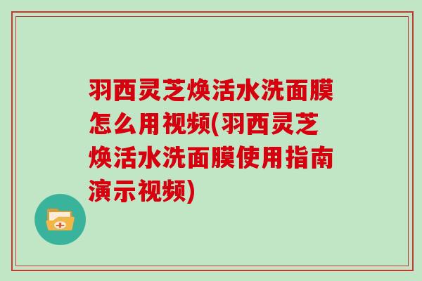 羽西灵芝焕活水洗面膜怎么用视频(羽西灵芝焕活水洗面膜使用指南演示视频)