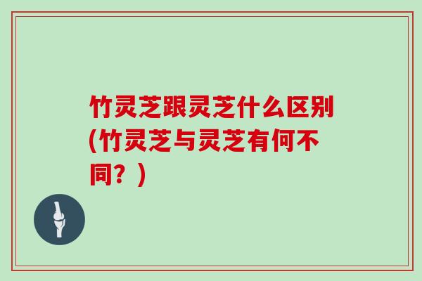 竹灵芝跟灵芝什么区别(竹灵芝与灵芝有何不同？)