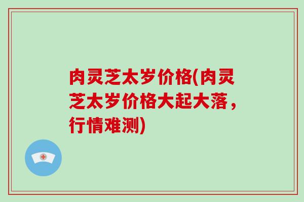 肉灵芝太岁价格(肉灵芝太岁价格大起大落,行情难测)
