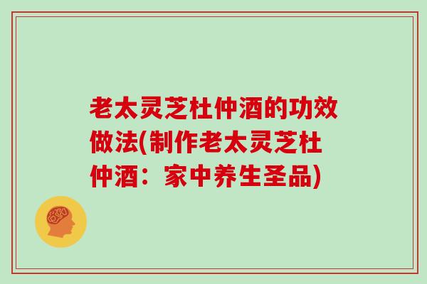 老太灵芝杜仲酒的功效做法(制作老太灵芝杜仲酒:家中养生圣品)