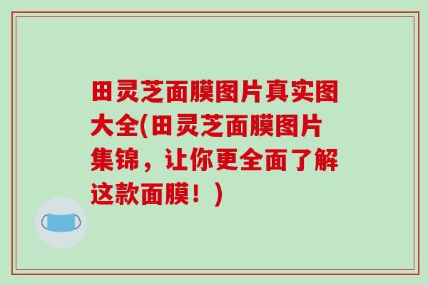 田灵芝面膜图片真实图大全(田灵芝面膜图片集锦，让你更全面了解这款面膜！)