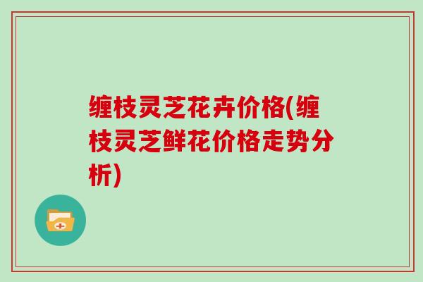 缠枝灵芝花卉价格(缠枝灵芝鲜花价格走势分析)