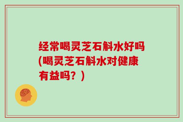 经常喝灵芝石斛水好吗(喝灵芝石斛水对健康有益吗？)