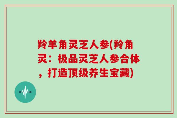 羚羊角灵芝人参(羚角灵:极品灵芝人参合体,打造顶级养生宝藏)