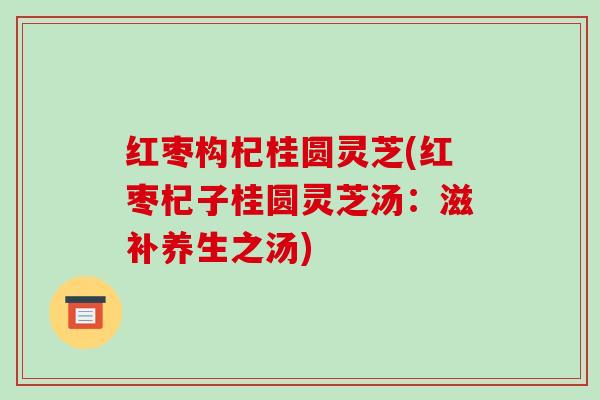 红枣构杞桂圆灵芝(红枣杞子桂圆灵芝汤:滋补养生之汤)