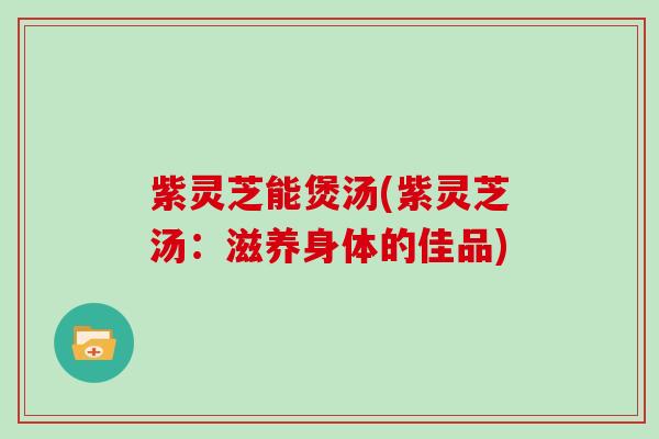 紫灵芝能煲汤(紫灵芝汤：滋养身体的佳品)