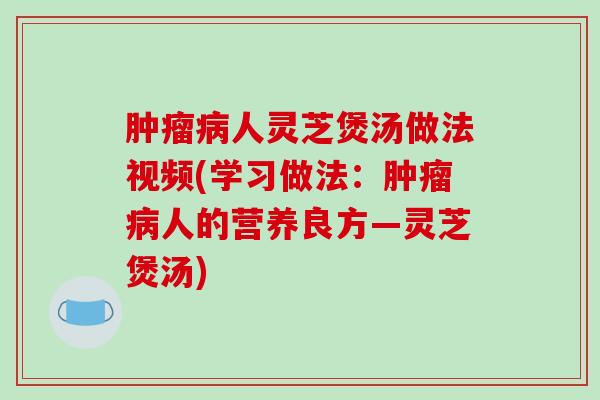 肿瘤病人灵芝煲汤做法视频(学习做法:肿瘤病人的营养良方—灵芝煲汤)