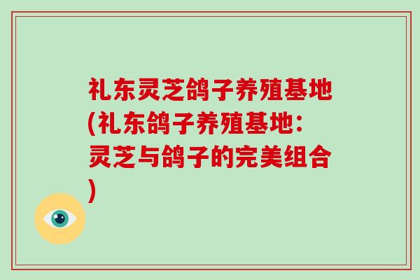 礼东灵芝鸽子养殖基地(礼东鸽子养殖基地：灵芝与鸽子的完美组合)