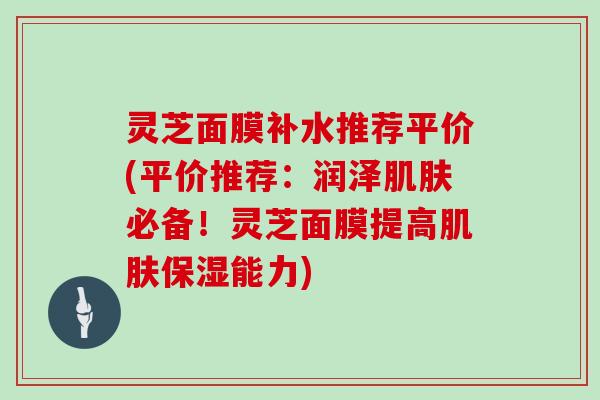 灵芝面膜补水推荐平价(平价推荐：润泽肌肤必备！灵芝面膜提高肌肤保湿能力)