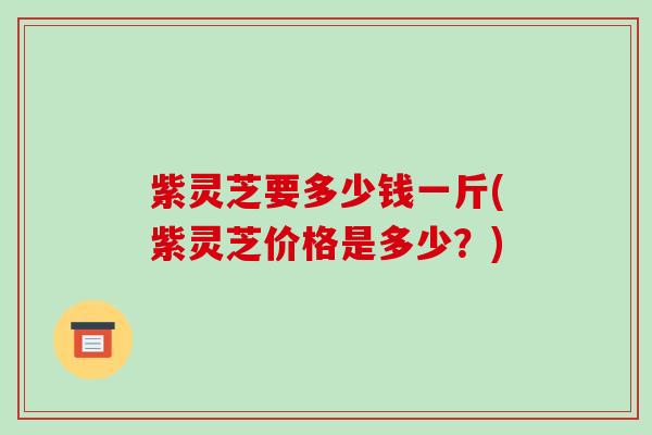 紫灵芝要多少钱一斤(紫灵芝价格是多少?)