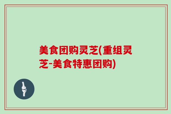 美食团购灵芝(重组灵芝-美食特惠团购)