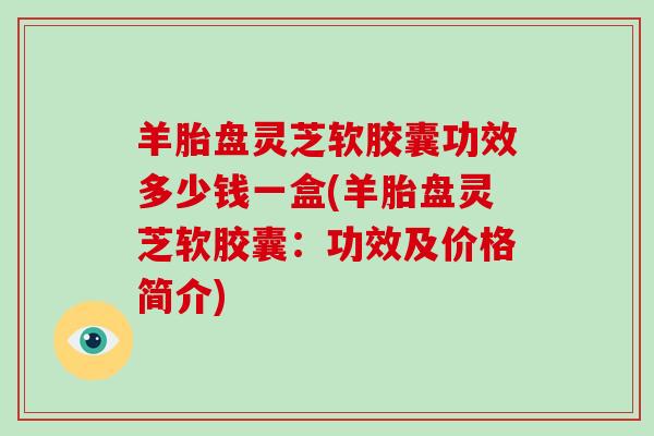 羊胎盘灵芝软胶囊功效多少钱一盒(羊胎盘灵芝软胶囊:功效及价格简介)