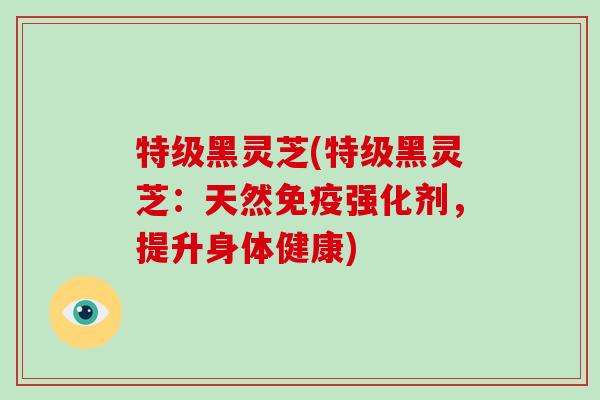 特级黑灵芝(特级黑灵芝:天然免疫强化剂,提升身体健康)