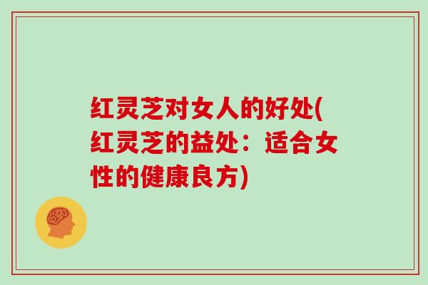 红灵芝对女人的好处(红灵芝的益处:适合女性的健康良方)