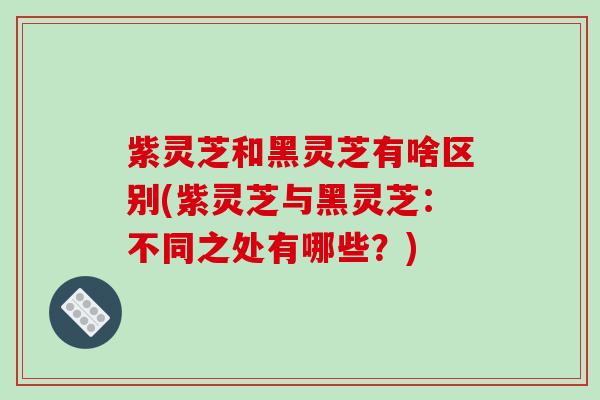 紫灵芝和黑灵芝有啥区别(紫灵芝与黑灵芝:不同之处有哪些?)