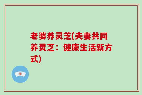 老婆养灵芝(夫妻共同养灵芝：健康生活新方式)