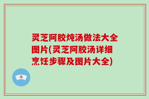 灵芝阿胶炖汤做法大全图片(灵芝阿胶汤详细烹饪步骤及图片大全)