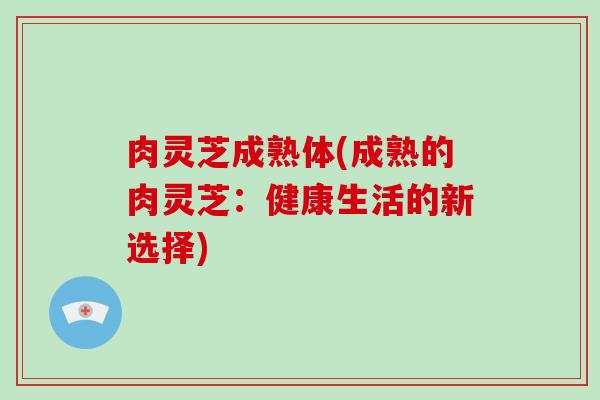 肉灵芝成熟体(成熟的肉灵芝：健康生活的新选择)