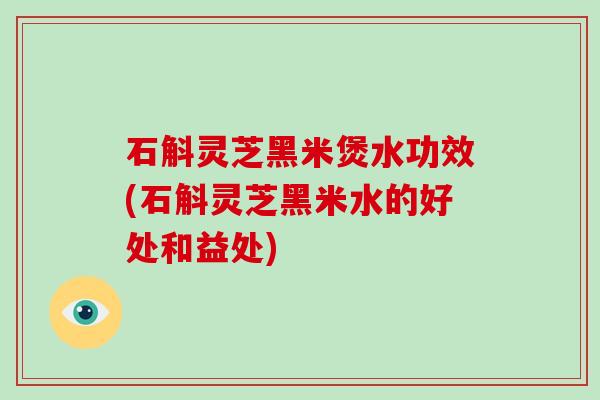 石斛灵芝黑米煲水功效(石斛灵芝黑米水的好处和益处)