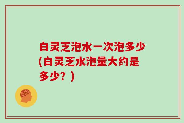 白灵芝泡水一次泡多少(白灵芝水泡量大约是多少？)