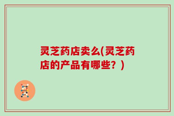 灵芝药店卖么(灵芝药店的产品有哪些？)