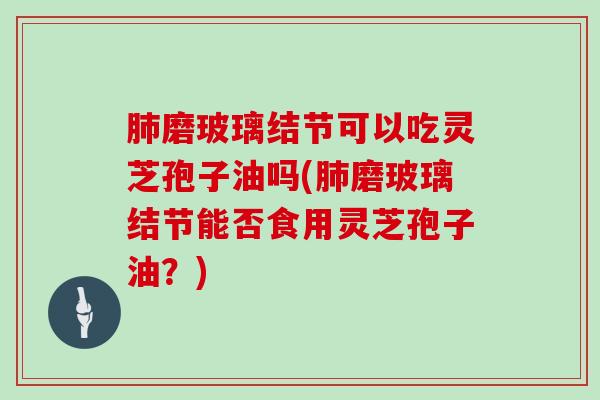 肺磨玻璃结节可以吃灵芝孢子油吗(肺磨玻璃结节能否食用灵芝孢子油?)