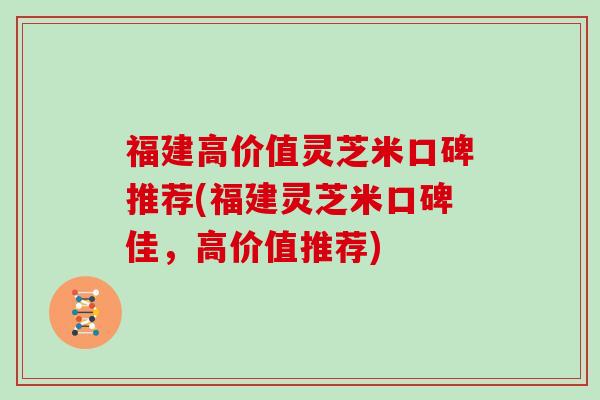 福建高价值灵芝米口碑推荐(福建灵芝米口碑佳，高价值推荐)