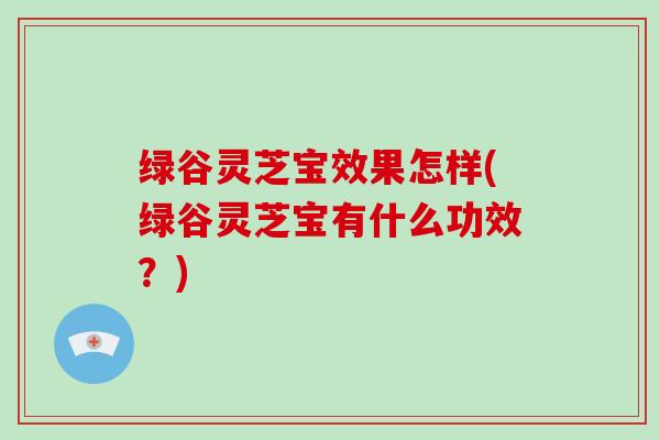 绿谷灵芝宝效果怎样(绿谷灵芝宝有什么功效?)