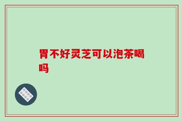 胃不好灵芝可以泡茶喝吗