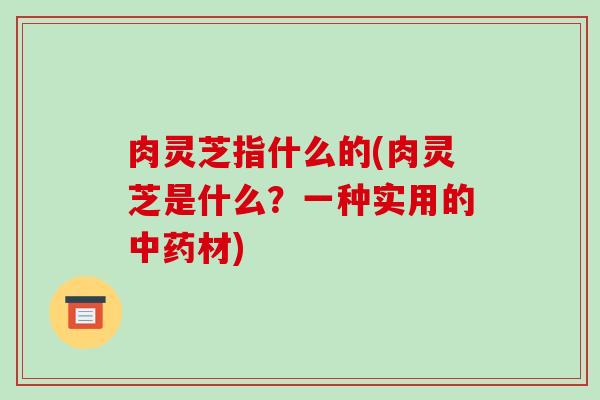 肉灵芝指什么的(肉灵芝是什么？一种实用的中药材)