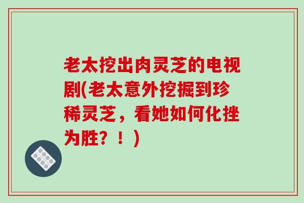 老太挖出肉灵芝的电视剧(老太意外挖掘到珍稀灵芝,看她如何化挫为胜?!)