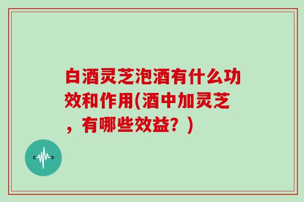 白酒灵芝泡酒有什么功效和作用(酒中加灵芝，有哪些效益？)