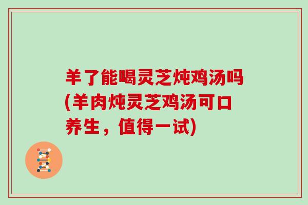 羊了能喝灵芝炖鸡汤吗(羊肉炖灵芝鸡汤可口养生,值得一试)