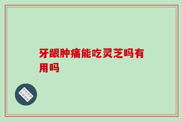牙龈肿痛能吃灵芝吗有用吗