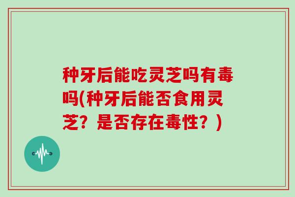种牙后能吃灵芝吗有毒吗(种牙后能否食用灵芝？是否存在毒性？)