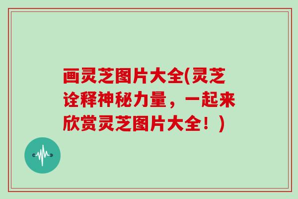 画灵芝图片大全(灵芝诠释神秘力量,一起来欣赏灵芝图片大全!)