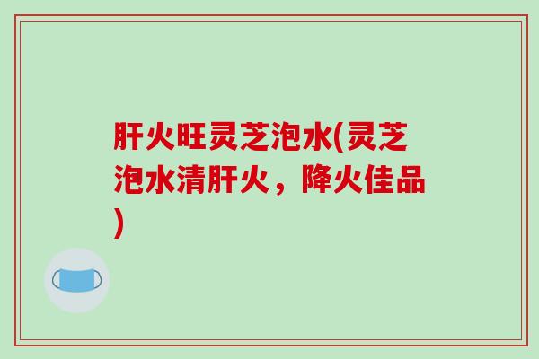 肝火旺灵芝泡水(灵芝泡水清肝火,降火佳品)