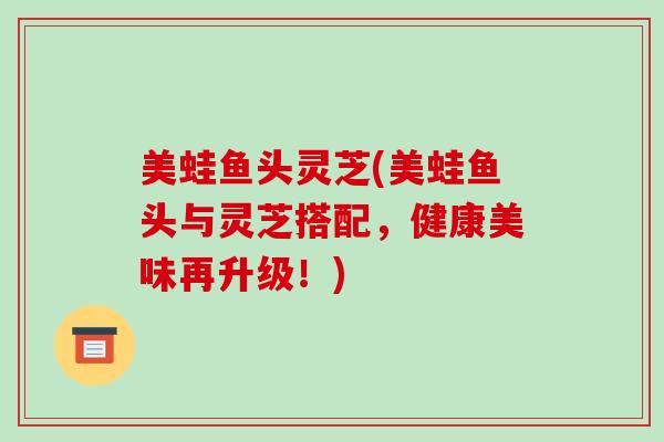 美蛙鱼头灵芝(美蛙鱼头与灵芝搭配，健康美味再升级！)