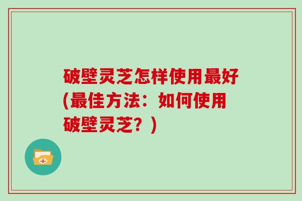 破壁灵芝怎样使用最好(最佳方法:如何使用破壁灵芝?)