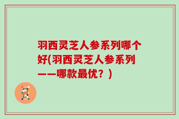 羽西灵芝人参系列哪个好(羽西灵芝人参系列——哪款最优?)
