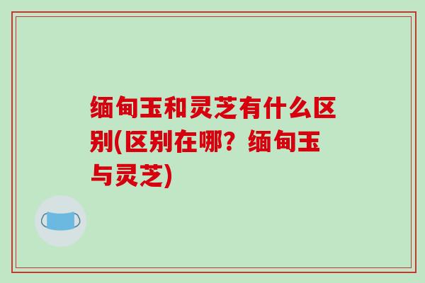缅甸玉和灵芝有什么区别(区别在哪？缅甸玉与灵芝)