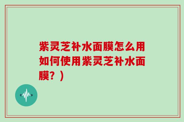 紫灵芝补水面膜怎么用如何使用紫灵芝补水面膜?)
