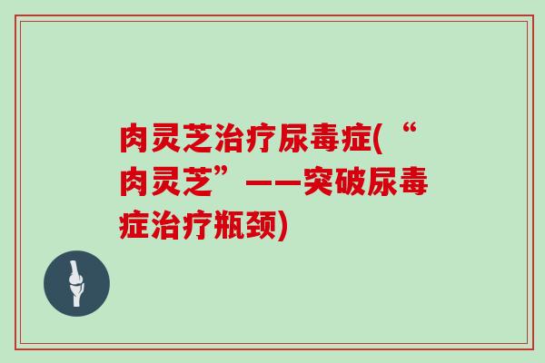 肉灵芝治疗尿毒症(“肉灵芝”——突破尿毒症治疗瓶颈)