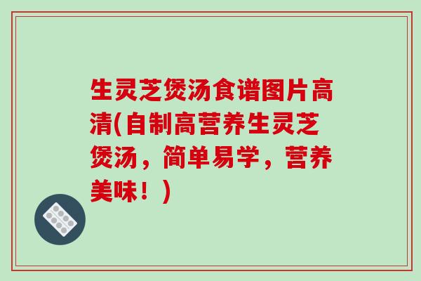 生灵芝煲汤食谱图片高清(自制高营养生灵芝煲汤,简单易学,营养美味!)