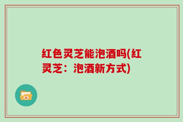 红色灵芝能泡酒吗(红灵芝:泡酒新方式)
