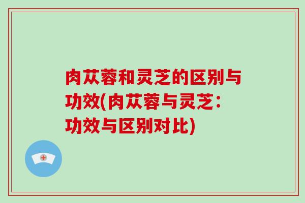 肉苁蓉和灵芝的区别与功效(肉苁蓉与灵芝：功效与区别对比)