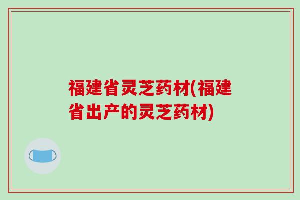 福建省灵芝药材(福建省出产的灵芝药材)
