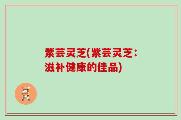 紫芸灵芝(紫芸灵芝：滋补健康的佳品)