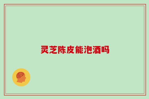 灵芝陈皮能泡酒吗